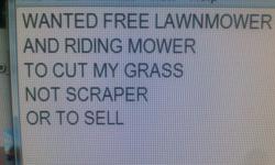 Looking For Free Lawnmower And Riding Mower To Cut My Grass no im not scraper looking to scrap it it need one to cut my grass if you have one that runs or kinda runs or needs to be fixed i can try and fix it THANKS IN ADVANCE also need for rude reply's